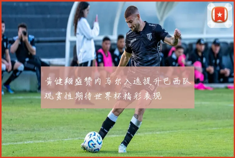 黄健翔盛赞内马尔入选提升巴西队观赏性期待世界杯精彩表现