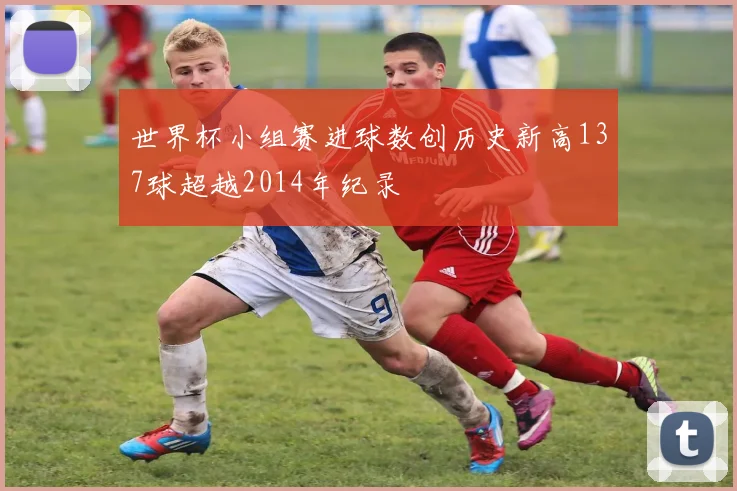 世界杯小组赛进球数创历史新高137球超越2014年纪录