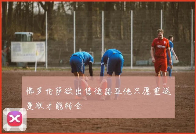 佛罗伦萨欲出售德赫亚他只愿重返曼联才能转会
