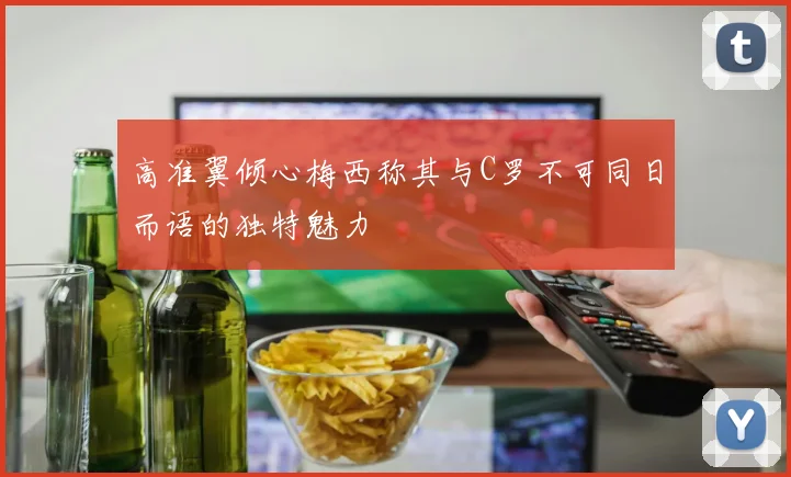 高准翼倾心梅西称其与C罗不可同日而语的独特魅力