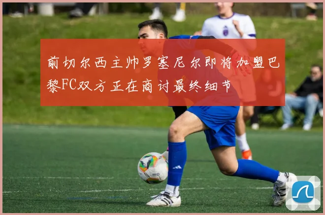前切尔西主帅罗塞尼尔即将加盟巴黎FC双方正在商讨最终细节
