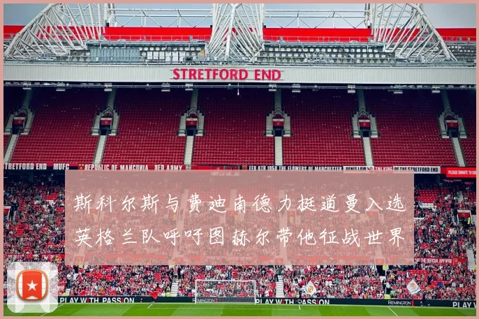 斯科尔斯与费迪南德力挺道曼入选英格兰队呼吁图赫尔带他征战世界杯