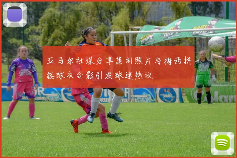 亚马尔社媒分享集训照片与梅西拼接球衣合影引发球迷热议