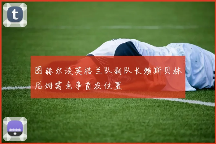 图赫尔谈英格兰队副队长赖斯贝林厄姆需竞争首发位置