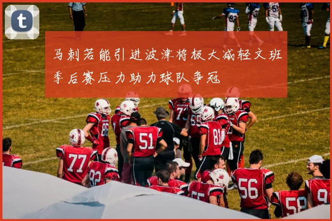 马刺若能引进波津将极大减轻文班季后赛压力助力球队争冠