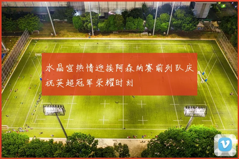 水晶宫热情迎接阿森纳赛前列队庆祝英超冠军荣耀时刻