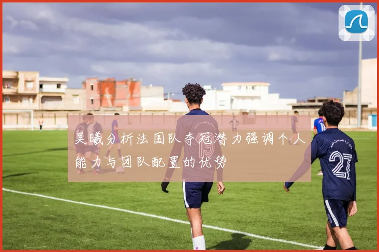 吴曦分析法国队夺冠潜力强调个人能力与团队配置的优势