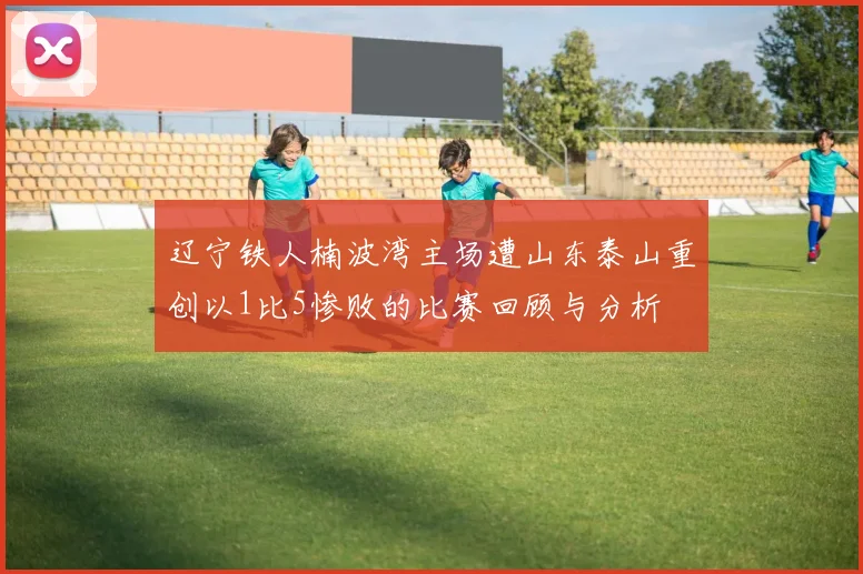 辽宁铁人楠波湾主场遭山东泰山重创以1比5惨败的比赛回顾与分析