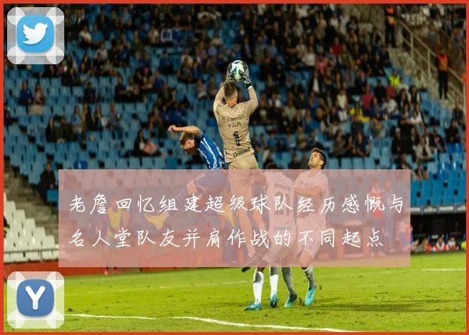 老詹回忆组建超级球队经历感慨与名人堂队友并肩作战的不同起点