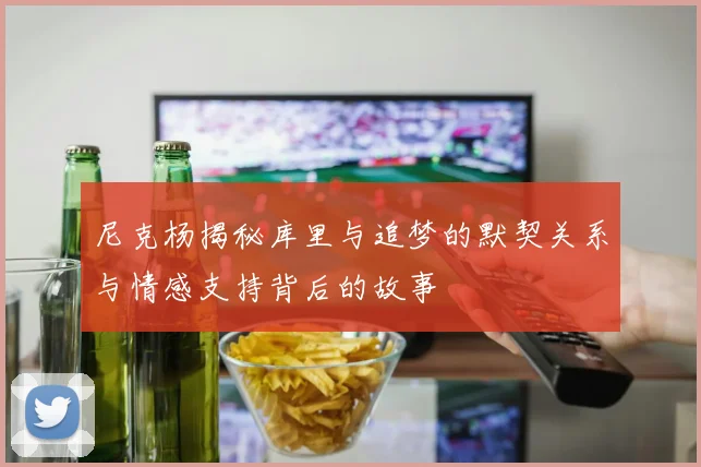 尼克杨揭秘库里与追梦的默契关系与情感支持背后的故事