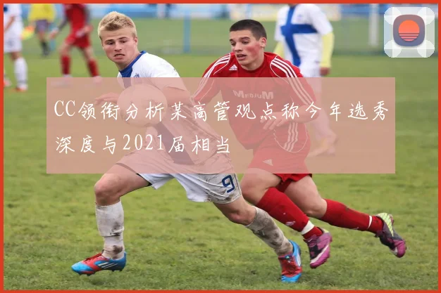 CC领衔分析某高管观点称今年选秀深度与2021届相当