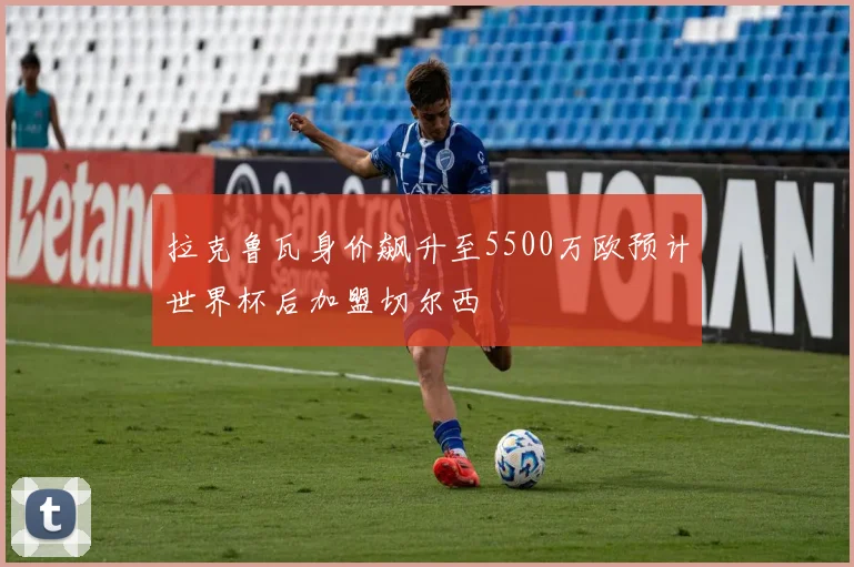 拉克鲁瓦身价飙升至5500万欧预计世界杯后加盟切尔西