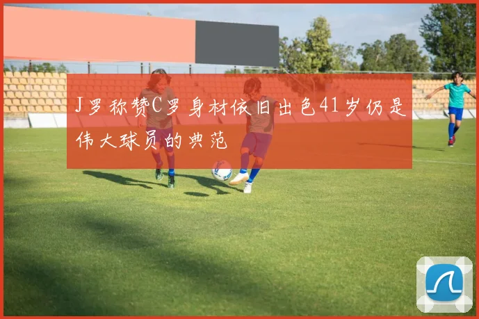 J罗称赞C罗身材依旧出色41岁仍是伟大球员的典范