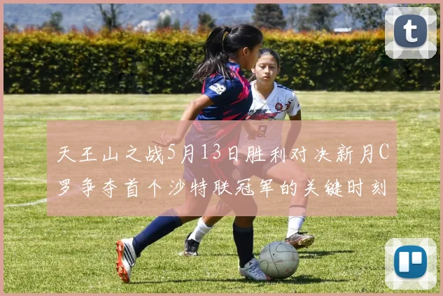 天王山之战5月13日胜利对决新月C罗争夺首个沙特联冠军的关键时刻